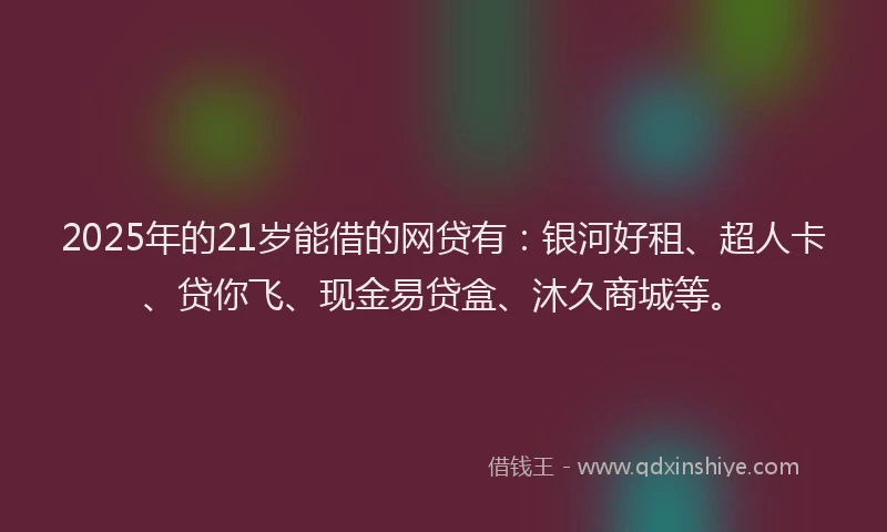 2025年的21岁能借的网贷有：银河好租、超人卡、贷你飞、现金易贷盒、沐久商城等。