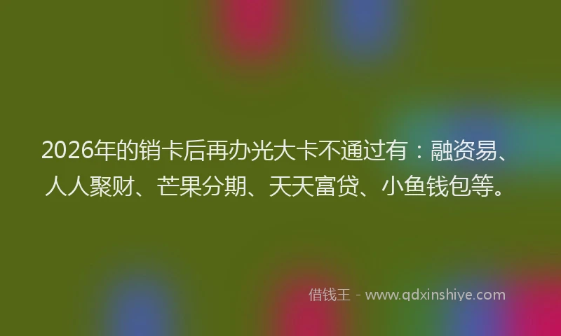 2026年的销卡后再办光大卡不通过有：融资易、人人聚财、芒果分期、天天富贷、小鱼钱包等。