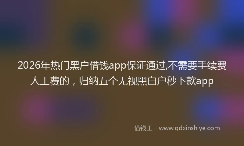 2026年热门黑户借钱app保证通过,不需要手续费人工费的,归纳五个无视黑白户秒下款app
