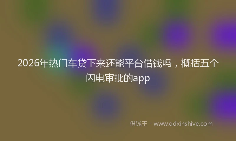 2026年热门车贷下来还能平台借钱吗，概括五个闪电审批的app
