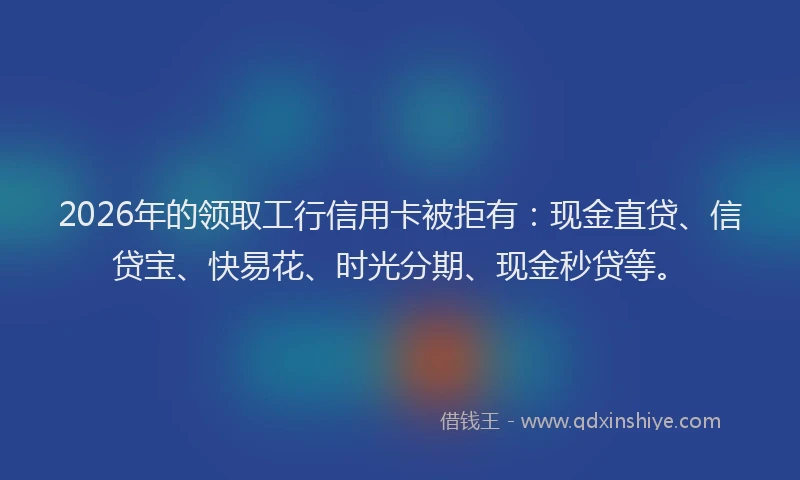 2026年的领取工行信用卡被拒有：现金直贷、信贷宝、快易花、时光分期、现金秒贷等。