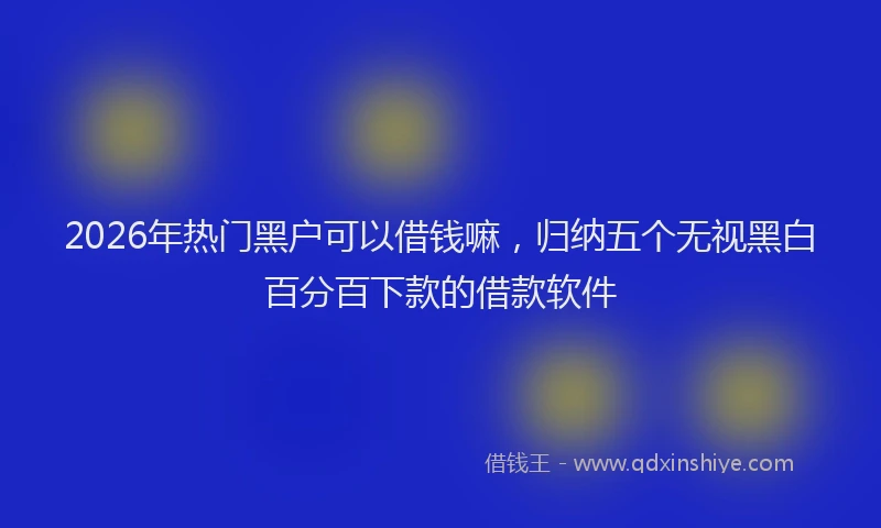 2026年热门黑户可以借钱嘛，归纳五个无视黑白百分百下款的借款软件