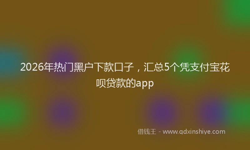 2026年热门黑户下款口子，汇总5个凭支付宝花呗贷款的app