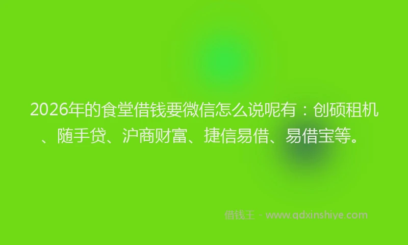 2026年的食堂借钱要微信怎么说呢有：创硕租机、随手贷、沪商财富、捷信易借、易借宝等。