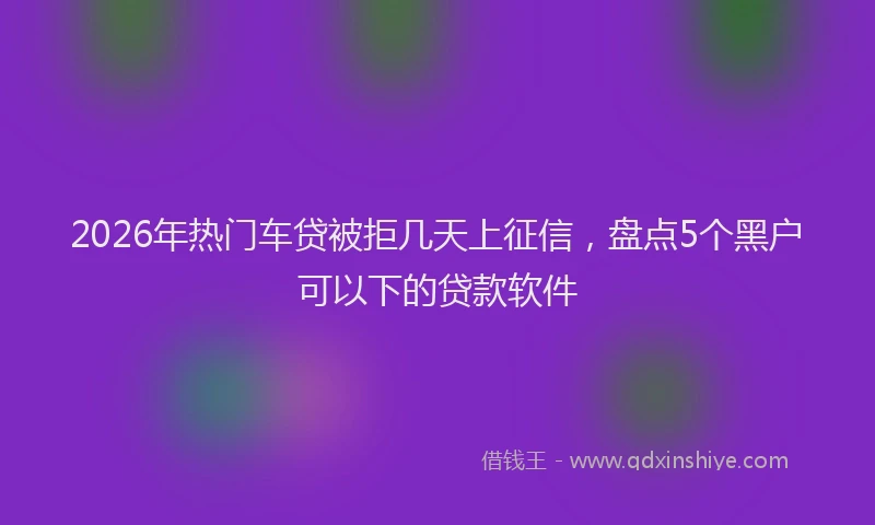 2026年热门车贷被拒几天上征信，盘点5个黑户可以下的贷款软件