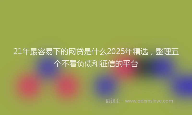 21年最容易下的网贷是什么2025年精选，整理五个不看负债和征信的平台