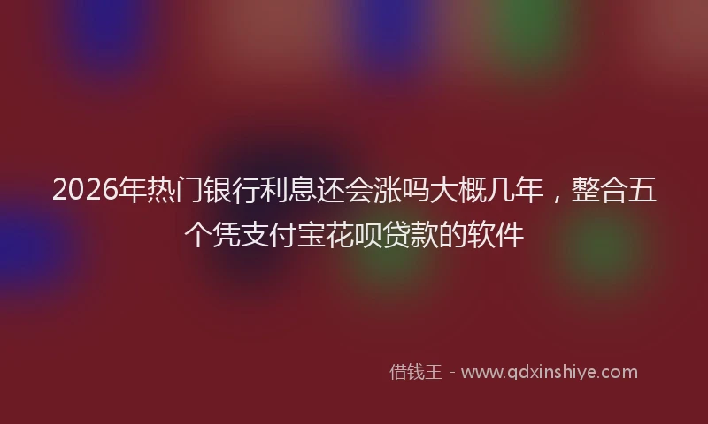 2026年热门银行利息还会涨吗大概几年，整合五个凭支付宝花呗贷款的软件