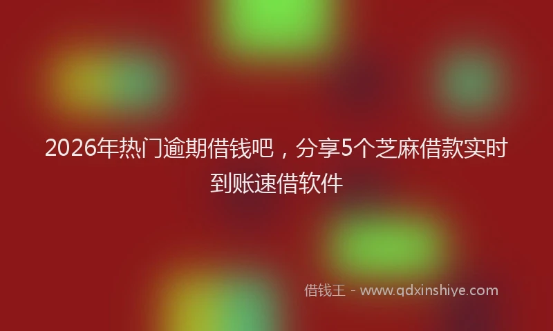 2026年热门逾期借钱吧，分享5个芝麻借款实时到账速借软件