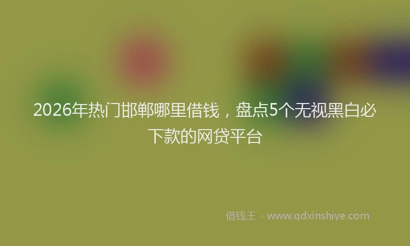 2026年热门邯郸哪里借钱，盘点5个无视黑白必下款的网贷平台