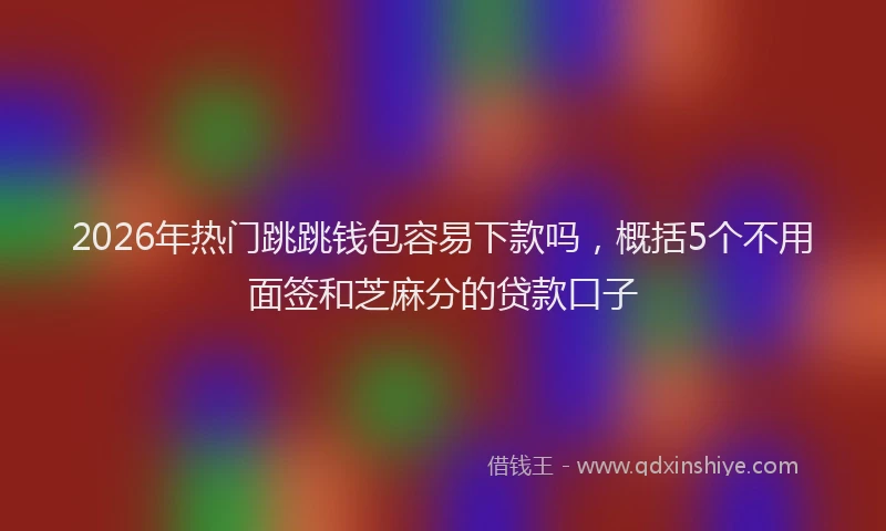 2026年热门跳跳钱包容易下款吗，概括5个不用面签和芝麻分的贷款口子