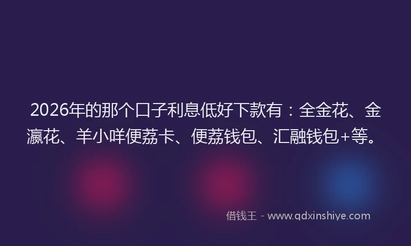 2026年的那个口子利息低好下款有:全金花、金瀛花、羊小咩便荔卡、便荔钱包、汇融钱包+等。
