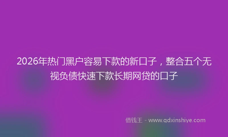 2026年热门黑户容易下款的新口子，整合五个无视负债快速下款长期网贷的口子