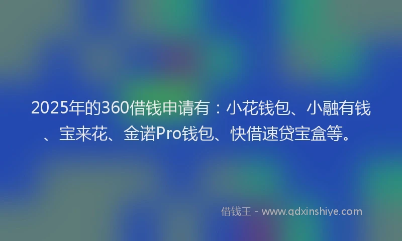 2025年的360借钱申请有：小花钱包、小融有钱、宝来花、金诺Pro钱包、快借速贷宝盒等。