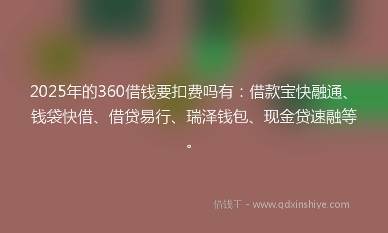 2025年的360借钱要扣费吗有：借款宝快融通、钱袋快借、借贷易行、瑞泽钱包、现金贷速融等。