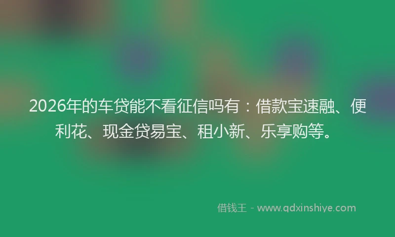 2026年的车贷能不看征信吗有:借款宝速融、便利花、现金贷易宝、租小新、乐享购等。