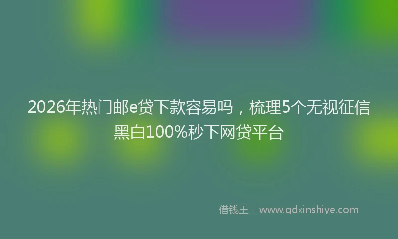 2026年热门邮e贷下款容易吗，梳理5个无视征信黑白100%秒下网贷平台