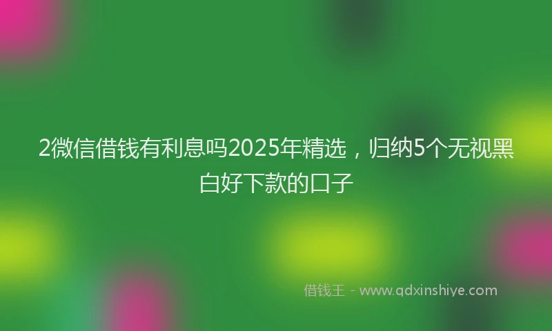 2微信借钱有利息吗2025年精选,归纳5个无视黑白好下款的口子
