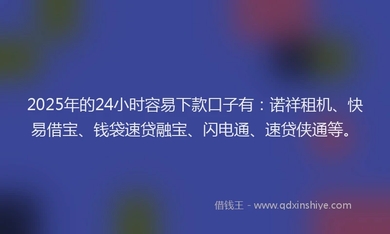 2025年的24小时容易下款口子有：诺祥租机、快易借宝、钱袋速贷融宝、闪电通、速贷侠通等。