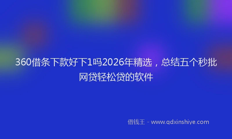 360借条下款好下1吗2026年精选，总结五个秒批网贷轻松贷的软件