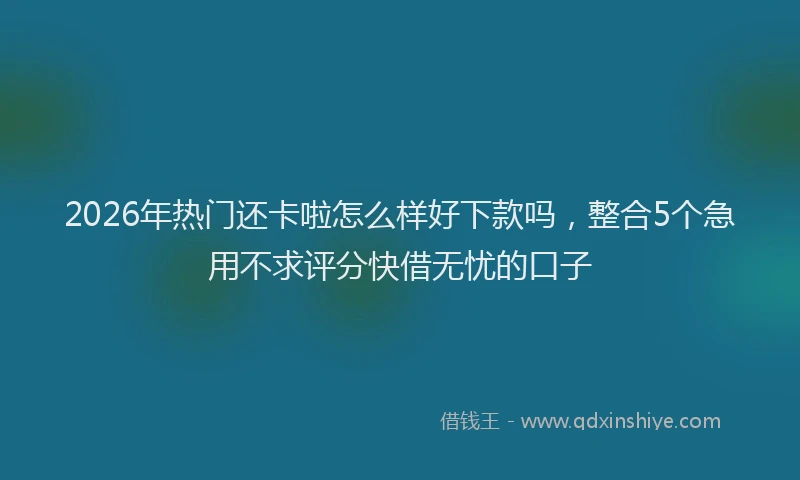 2026年热门还卡啦怎么样好下款吗，整合5个急用不求评分快借无忧的口子
