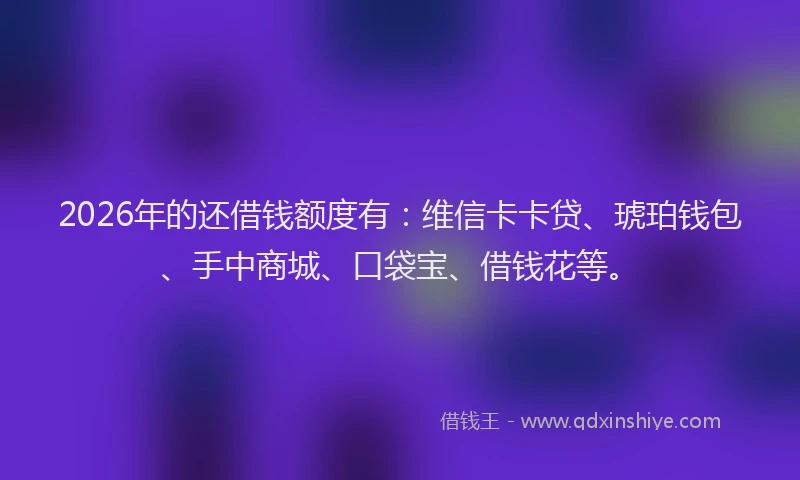 2026年的还借钱额度有：维信卡卡贷、琥珀钱包、手中商城、口袋宝、借钱花等。