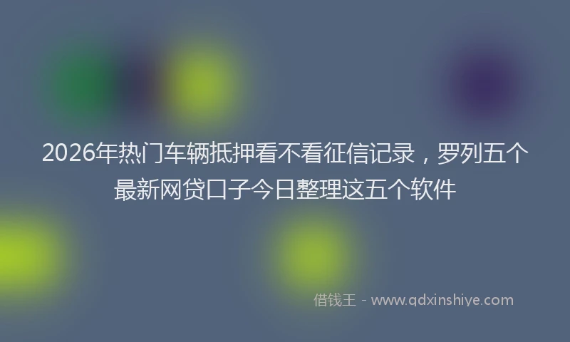 2026年热门车辆抵押看不看征信记录，罗列五个最新网贷口子今日整理这五个软件