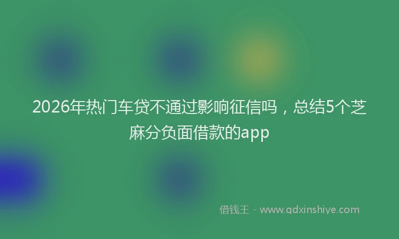 2026年热门车贷不通过影响征信吗，总结5个芝麻分负面借款的app