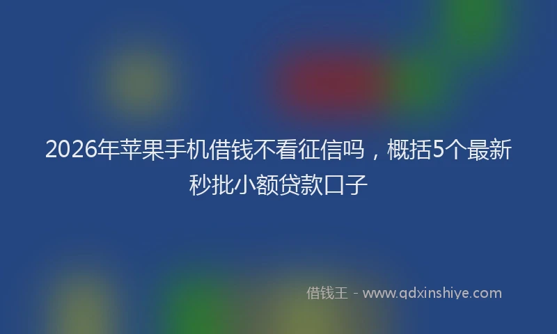 2026年苹果手机借钱不看征信吗，概括5个最新秒批小额贷款口子
