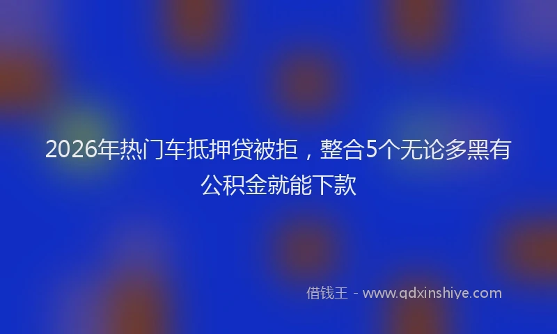 2026年热门车抵押贷被拒，整合5个无论多黑有公积金就能下款