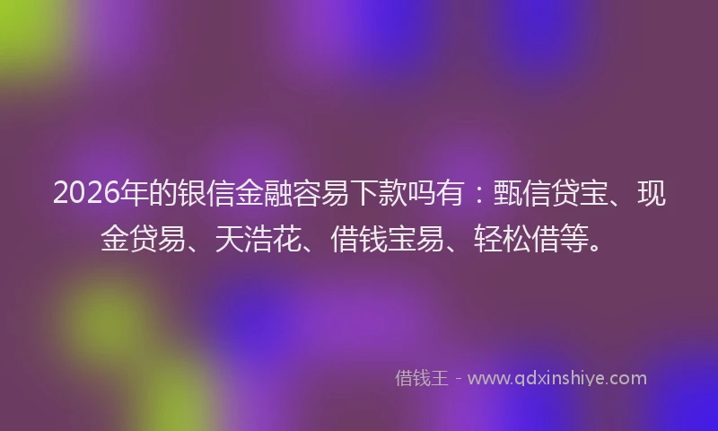 2026年的银信金融容易下款吗有：甄信贷宝、现金贷易、天浩花、借钱宝易、轻松借等。