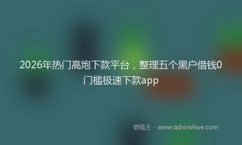 2026年热门高炮下款平台，整理五个黑户借钱0门槛极速下款app