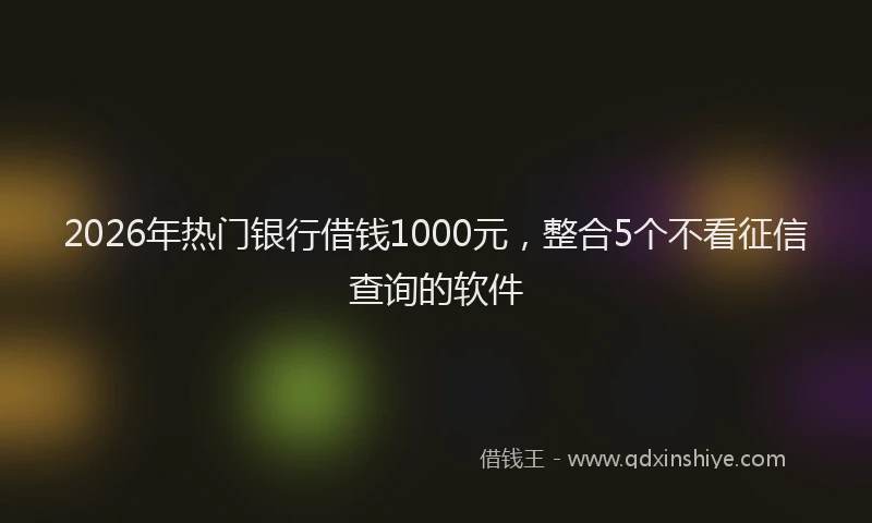 2026年热门银行借钱1000元,整合5个不看征信查询的软件