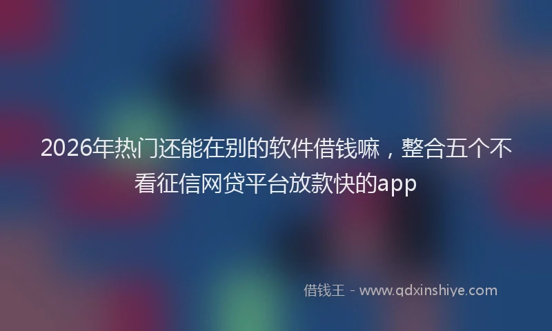 2026年热门还能在别的软件借钱嘛，整合五个不看征信网贷平台放款快的app
