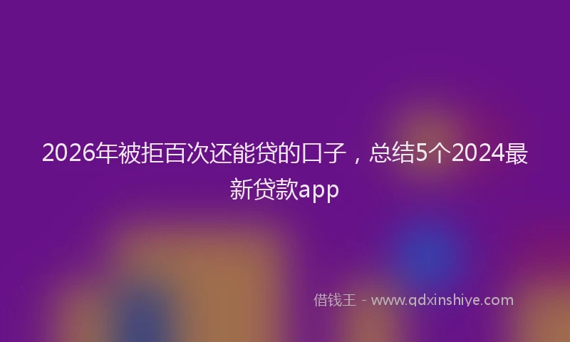 2026年被拒百次还能贷的口子,总结5个2024最新贷款app