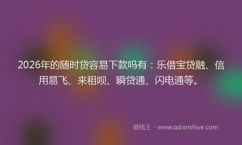 2026年的随时贷容易下款吗有：乐借宝贷融、信用易飞、来租呗、瞬贷通、闪电通等。