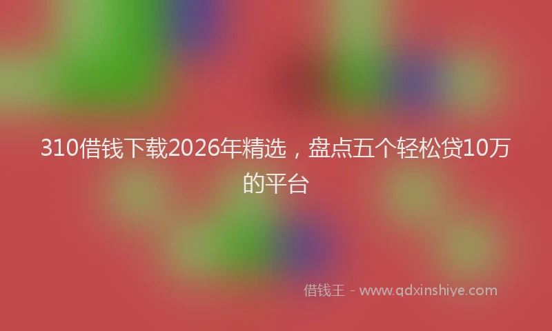 310借钱下载2026年精选，盘点五个轻松贷10万的平台