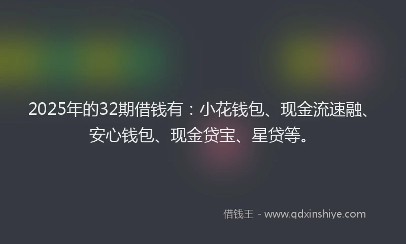 2025年的32期借钱有：小花钱包、现金流速融、安心钱包、现金贷宝、星贷等。