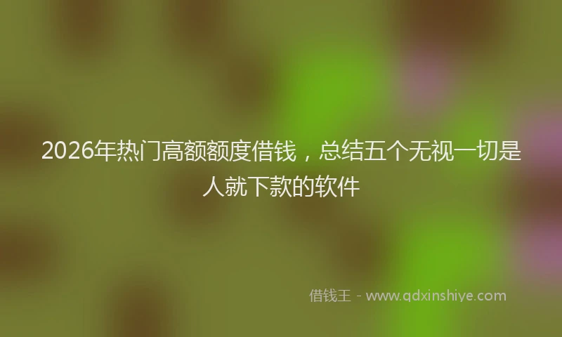 2026年热门高额额度借钱，总结五个无视一切是人就下款的软件
