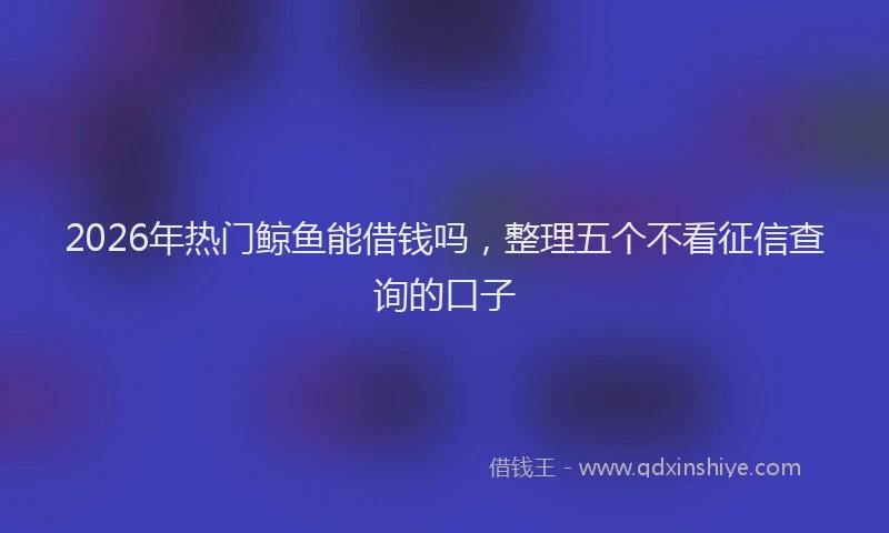 2026年热门鲸鱼能借钱吗，整理五个不看征信查询的口子