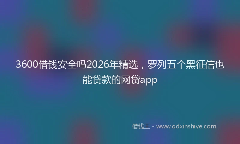 3600借钱安全吗2026年精选,罗列五个黑征信也能贷款的网贷app