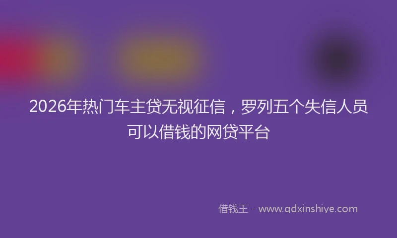 2026年热门车主贷无视征信,罗列五个失信人员可以借钱的网贷平台