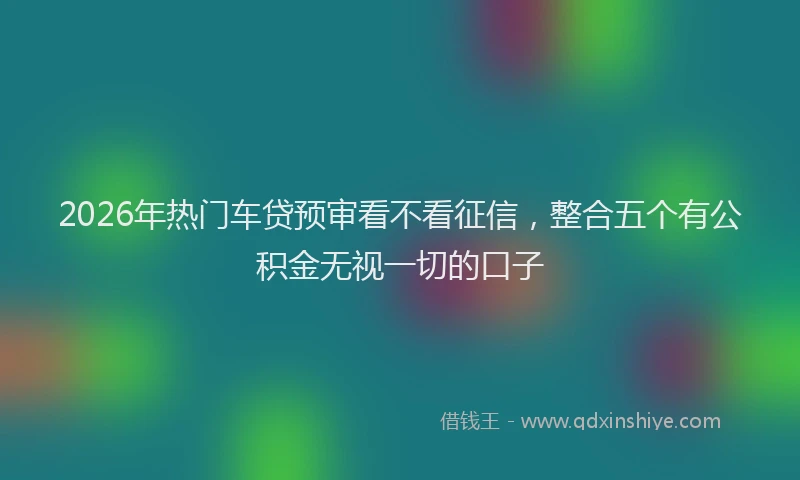 2026年热门车贷预审看不看征信，整合五个有公积金无视一切的口子