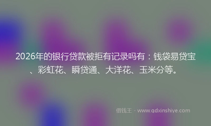 2026年的银行贷款被拒有记录吗有：钱袋易贷宝、彩虹花、瞬贷通、大洋花、玉米分等。