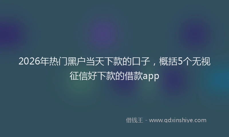 2026年热门黑户当天下款的口子，概括5个无视征信好下款的借款app