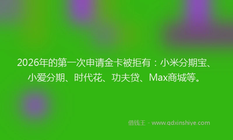2026年的第一次申请金卡被拒有：小米分期宝、小爱分期、时代花、功夫贷、Max商城等。