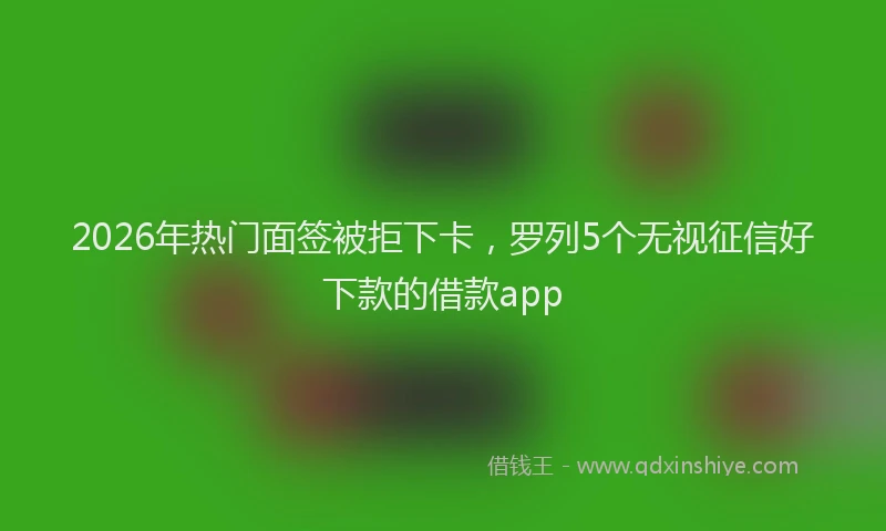 2026年热门面签被拒下卡，罗列5个无视征信好下款的借款app