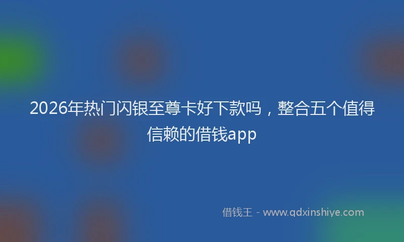 2026年热门闪银至尊卡好下款吗，整合五个值得信赖的借钱app