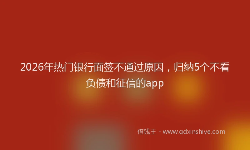 2026年热门银行面签不通过原因，归纳5个不看负债和征信的app