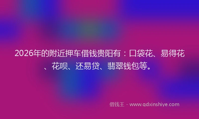2026年的附近押车借钱贵阳有：口袋花、易得花、花呗、还易贷、翡翠钱包等。