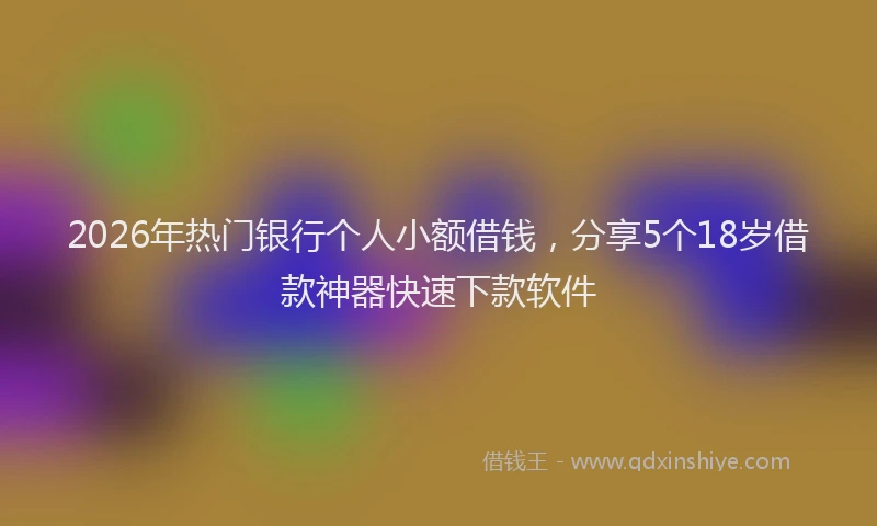 2026年热门银行个人小额借钱，分享5个18岁借款神器快速下款软件